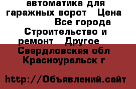 автоматика для гаражных ворот › Цена ­ 35 000 - Все города Строительство и ремонт » Другое   . Свердловская обл.,Красноуральск г.